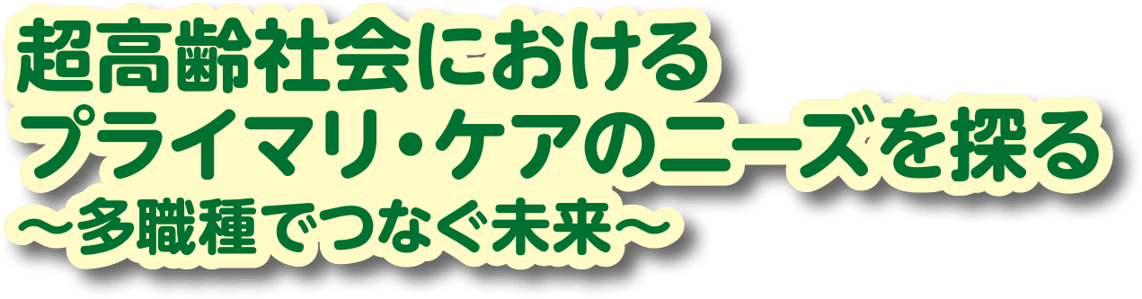 超高齢社会におけるプライマリ・ケアのニーズを探る ～多職種でつなぐ未来～
